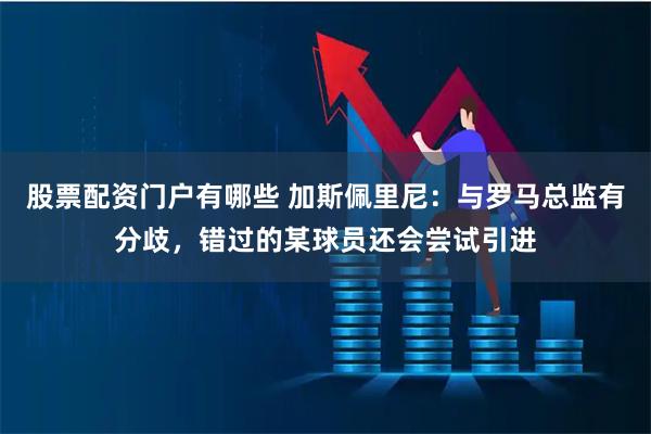 股票配资门户有哪些 加斯佩里尼：与罗马总监有分歧，错过的某球员还会尝试引进