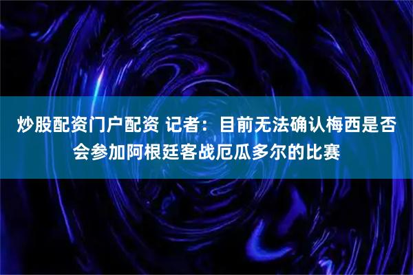 炒股配资门户配资 记者：目前无法确认梅西是否会参加阿根廷客战厄瓜多尔的比赛