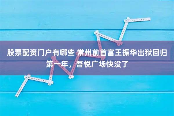 股票配资门户有哪些 常州前首富王振华出狱回归第一年，吾悦广场快没了