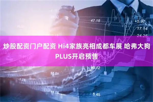 炒股配资门户配资 Hi4家族亮相成都车展 哈弗大狗PLUS开启预售