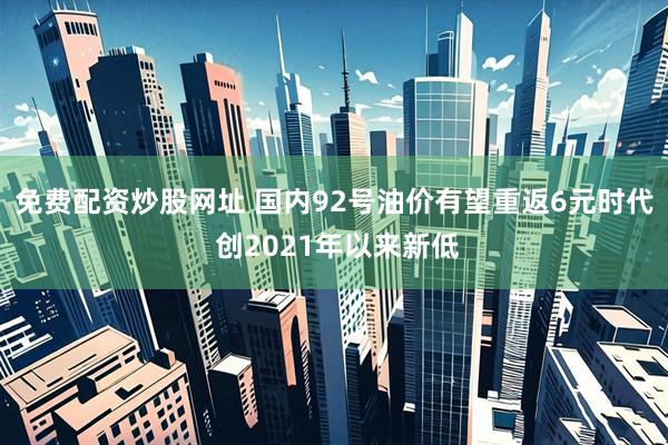 免费配资炒股网址 国内92号油价有望重返6元时代 创2021年以来新低