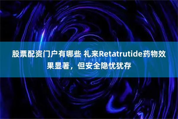 股票配资门户有哪些 礼来Retatrutide药物效果显著，但安全隐忧犹存