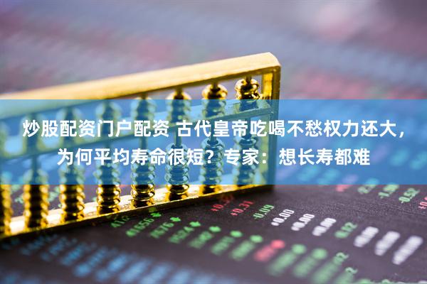 炒股配资门户配资 古代皇帝吃喝不愁权力还大,为何平均寿命很短?专家:想长寿都难