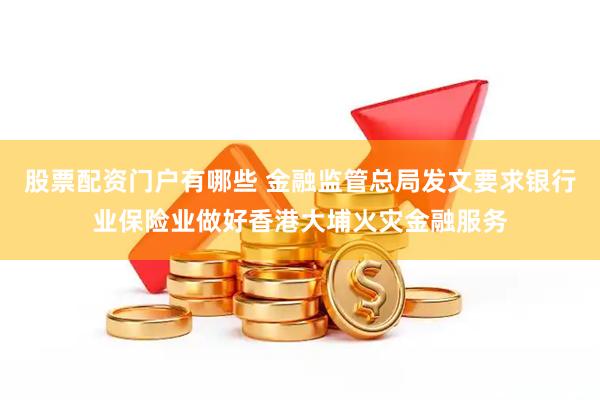 股票配资门户有哪些 金融监管总局发文要求银行业保险业做好香港大埔火灾金融服务