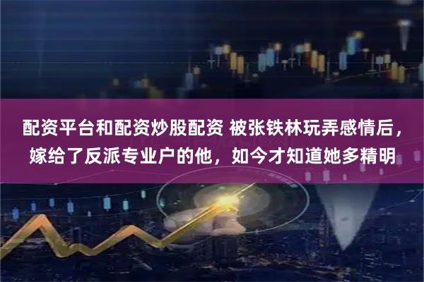 配资平台和配资炒股配资 被张铁林玩弄感情后，嫁给了反派专业户的他，如今才知道她多精明