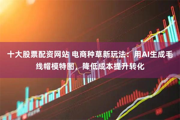 十大股票配资网站 电商种草新玩法：用AI生成毛线帽模特图，降低成本提升转化