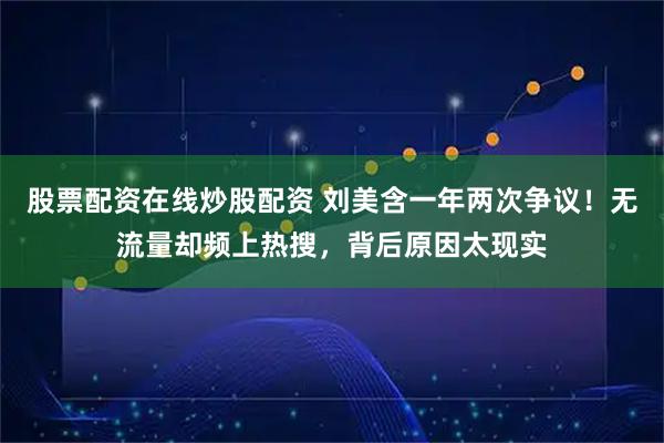 股票配资在线炒股配资 刘美含一年两次争议！无流量却频上热搜，背后原因太现实