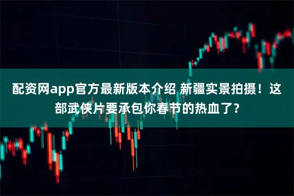配资网app官方最新版本介绍 新疆实景拍摄！这部武侠片要承包你春节的热血了？