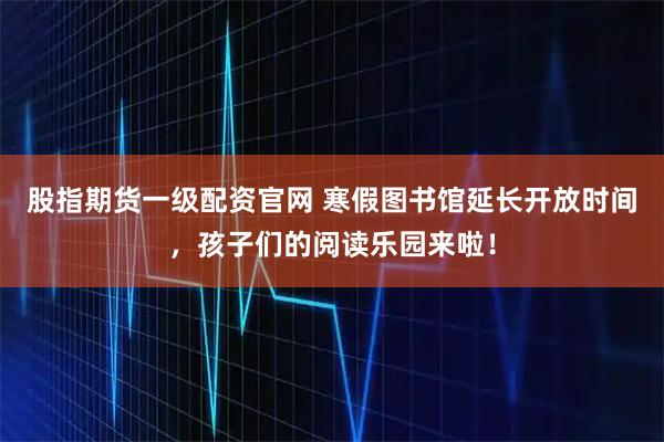 股指期货一级配资官网 寒假图书馆延长开放时间，孩子们的阅读乐园来啦！