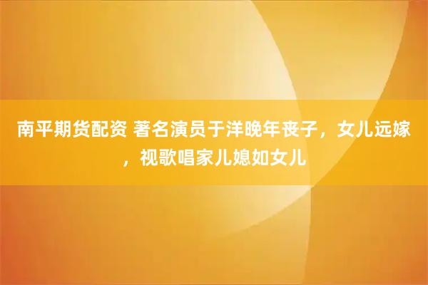 南平期货配资 著名演员于洋晚年丧子，女儿远嫁，视歌唱家儿媳如女儿