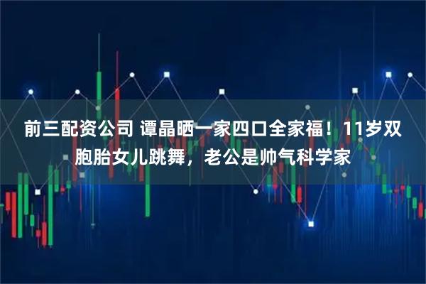 前三配资公司 谭晶晒一家四口全家福！11岁双胞胎女儿跳舞，老公是帅气科学家