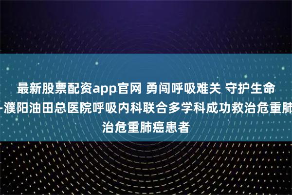 最新股票配资app官网 勇闯呼吸难关 守护生命通道——濮阳油田总医院呼吸内科联合多学科成功救治危重肺癌患者