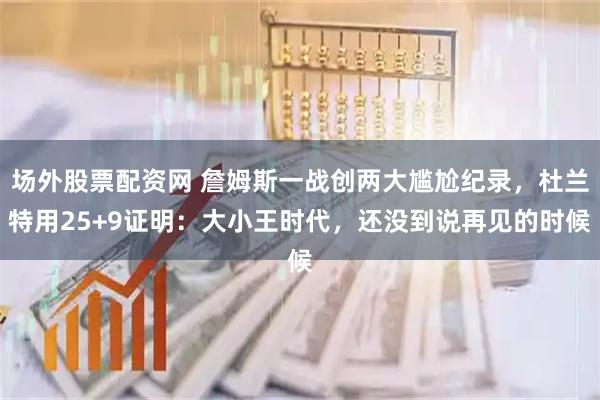 场外股票配资网 詹姆斯一战创两大尴尬纪录，杜兰特用25+9证明：大小王时代，还没到说再见的时候