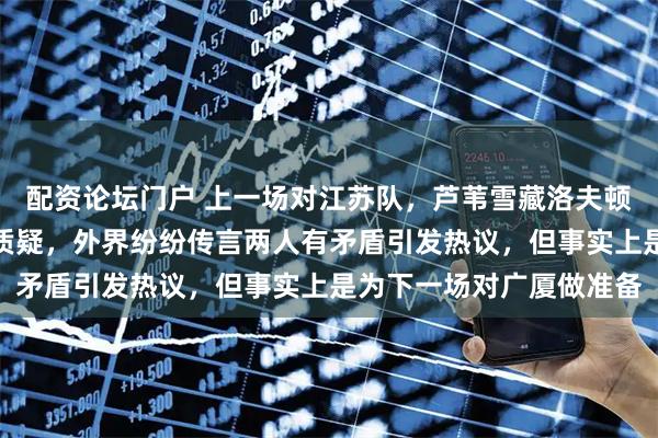 配资论坛门户 上一场对江苏队，芦苇雪藏洛夫顿并在采访中回应自媒体质疑，外界纷纷传言两人有矛盾引发热议，但事实上是为下一场对广厦做准备