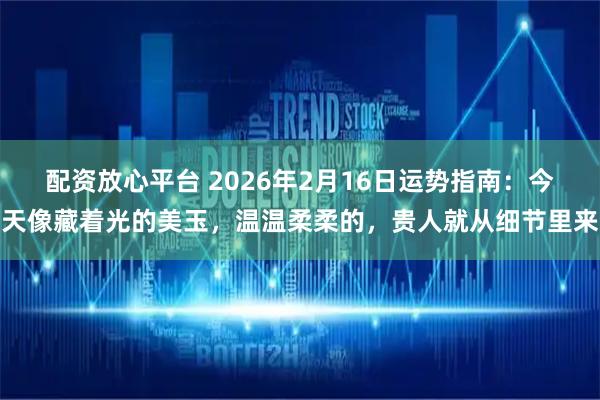 配资放心平台 2026年2月16日运势指南：今天像藏着光的美玉，温温柔柔的，贵人就从细节里来