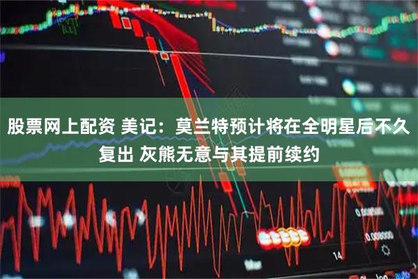 股票网上配资 美记：莫兰特预计将在全明星后不久复出 灰熊无意与其提前续约