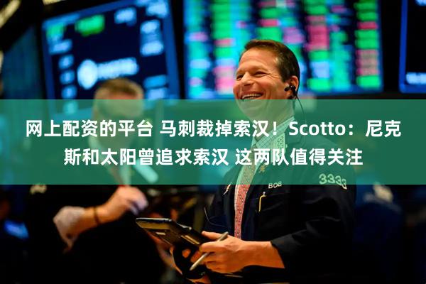 网上配资的平台 马刺裁掉索汉！Scotto：尼克斯和太阳曾追求索汉 这两队值得关注
