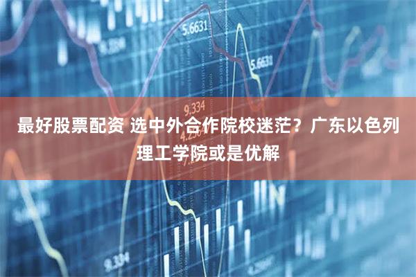 最好股票配资 选中外合作院校迷茫？广东以色列理工学院或是优解