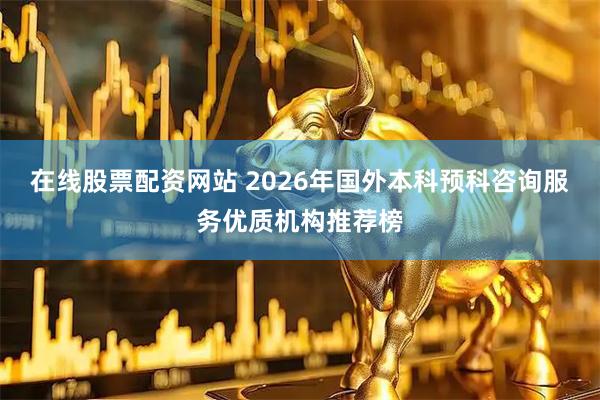在线股票配资网站 2026年国外本科预科咨询服务优质机构推荐榜