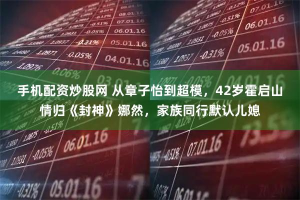 手机配资炒股网 从章子怡到超模，42岁霍启山情归《封神》娜然，家族同行默认儿媳