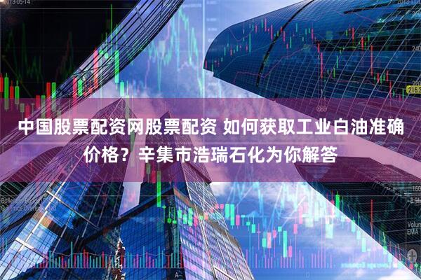 中国股票配资网股票配资 如何获取工业白油准确价格？辛集市浩瑞石化为你解答