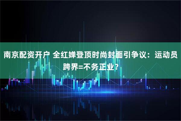 南京配资开户 全红婵登顶时尚封面引争议：运动员跨界=不务正业？
