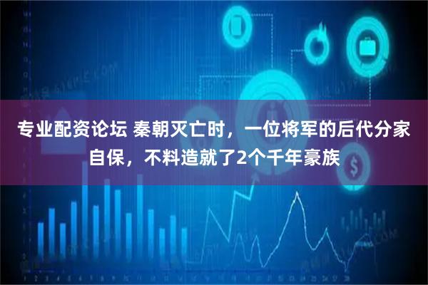 专业配资论坛 秦朝灭亡时,一位将军的后代分家自保,不料造就了2个千年豪族