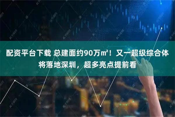 配资平台下载 总建面约90万㎡！又一超级综合体将落地深圳，超多亮点提前看
