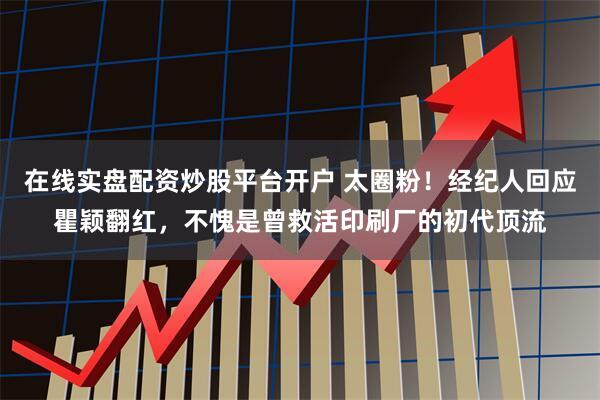 在线实盘配资炒股平台开户 太圈粉!经纪人回应瞿颖翻红,不愧是曾救活印刷厂的初代顶流