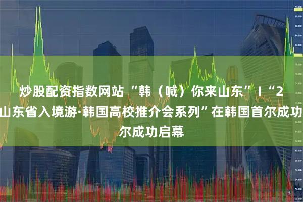 炒股配资指数网站 “韩（喊）你来山东” I “2026山东省入境游·韩国高校推介会系列”在韩国首尔成功启幕