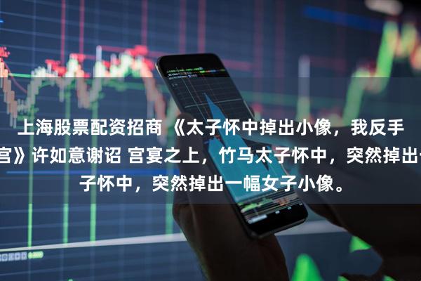 上海股票配资招商 《太子怀中掉出小像，我反手告发他秽乱后宫》许如意谢诏 宫宴之上，竹马太子怀中，突然掉出一幅女子小像。