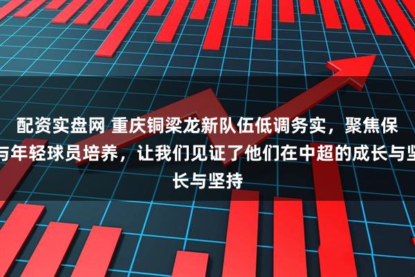 配资实盘网 重庆铜梁龙新队伍低调务实，聚焦保级与年轻球员培养，让我们见证了他们在中超的成长与坚持