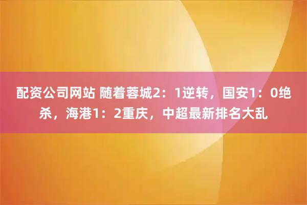 配资公司网站 随着蓉城2：1逆转，国安1：0绝杀，海港1：2重庆，中超最新排名大乱
