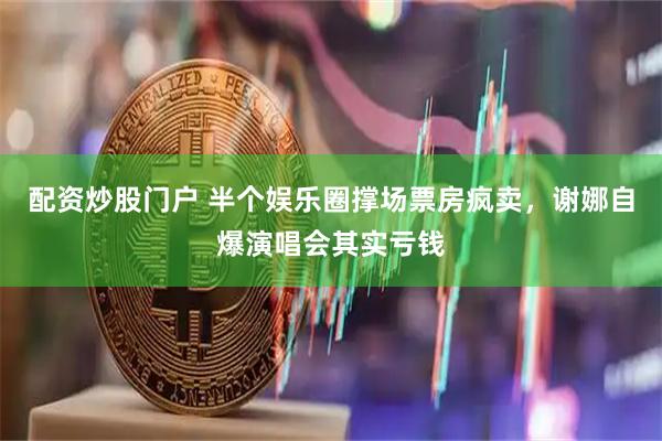 配资炒股门户 半个娱乐圈撑场票房疯卖，谢娜自爆演唱会其实亏钱
