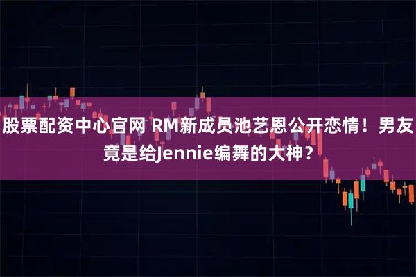 股票配资中心官网 RM新成员池艺恩公开恋情！男友竟是给Jennie编舞的大神？