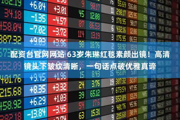 配资台官网网站 63岁朱琳红毯素颜出镜！高清镜头下皱纹清晰，一句话点破优雅真谛