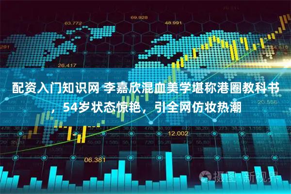 配资入门知识网 李嘉欣混血美学堪称港圈教科书，54岁状态惊艳，引全网仿妆热潮