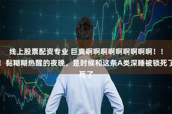 线上股票配资专业 巨爽啊啊啊啊啊啊啊啊啊！！！黏糊糊热醒的夜晚，是时候和这条A类深睡被锁死了