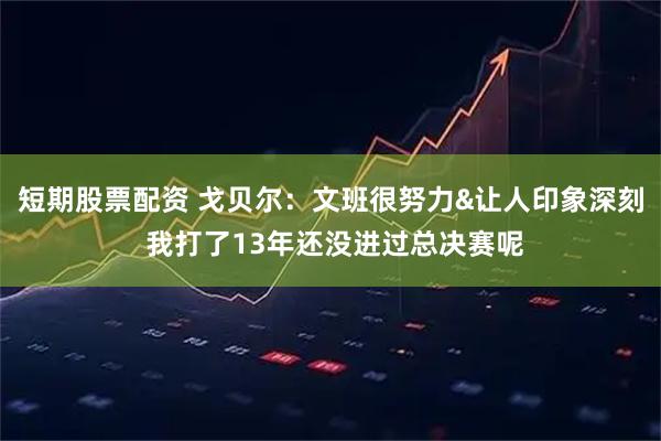 短期股票配资 戈贝尔：文班很努力&让人印象深刻 我打了13年还没进过总决赛呢