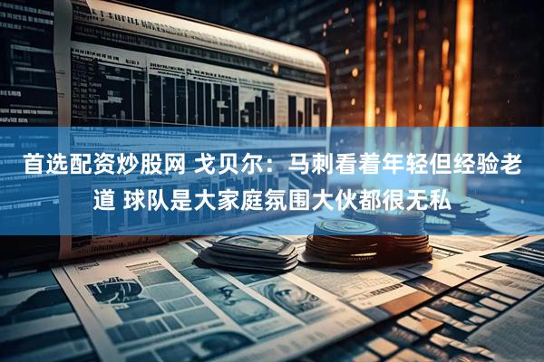 首选配资炒股网 戈贝尔：马刺看着年轻但经验老道 球队是大家庭氛围大伙都很无私