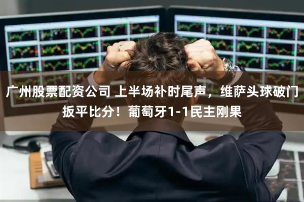 广州股票配资公司 上半场补时尾声，维萨头球破门扳平比分！葡萄牙1-1民主刚果