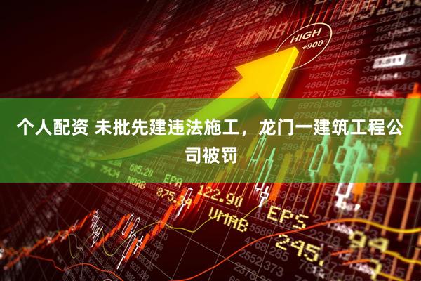个人配资 未批先建违法施工，龙门一建筑工程公司被罚