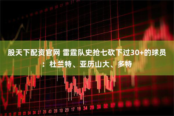 股天下配资官网 雷霆队史抢七砍下过30+的球员：杜兰特、亚历山大、多特