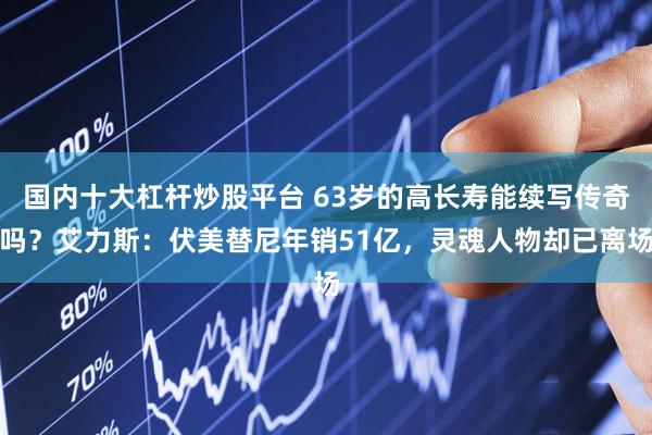 国内十大杠杆炒股平台 63岁的高长寿能续写传奇吗？艾力斯：伏美替尼年销51亿，灵魂人物却已离场