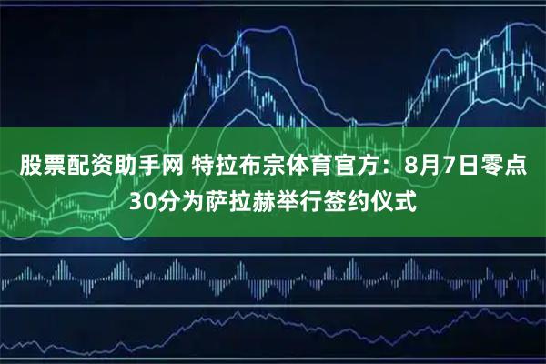 股票配资助手网 特拉布宗体育官方：8月7日零点30分为萨拉赫举行签约仪式